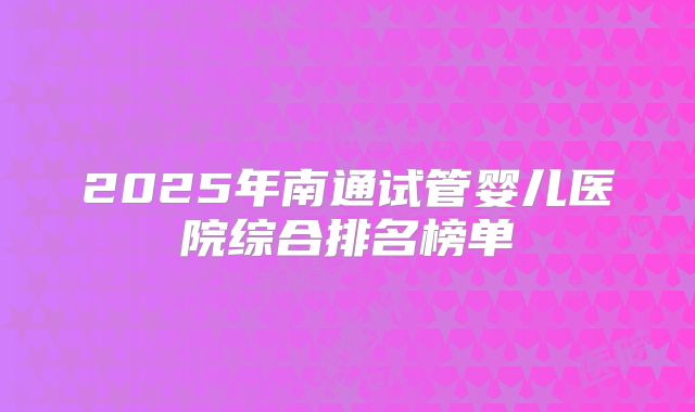 2025年南通试管婴儿医院综合排名榜单