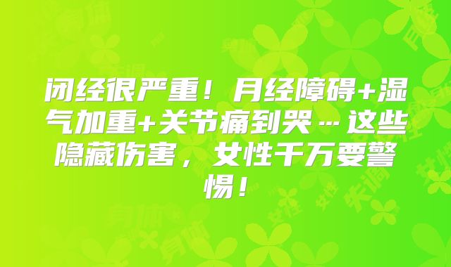 闭经很严重！月经障碍+湿气加重+关节痛到哭…这些隐藏伤害，女性千万要警惕！