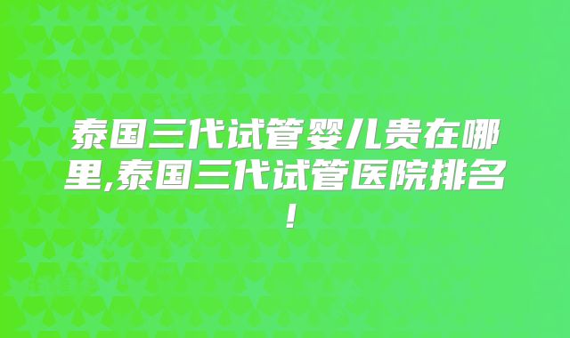 泰国三代试管婴儿贵在哪里,泰国三代试管医院排名！