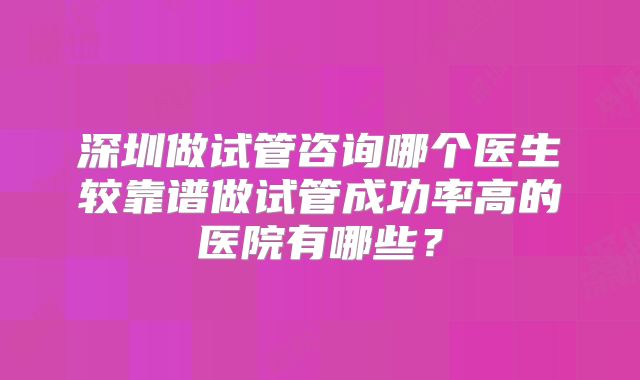 深圳做试管咨询哪个医生较靠谱做试管成功率高的医院有哪些?