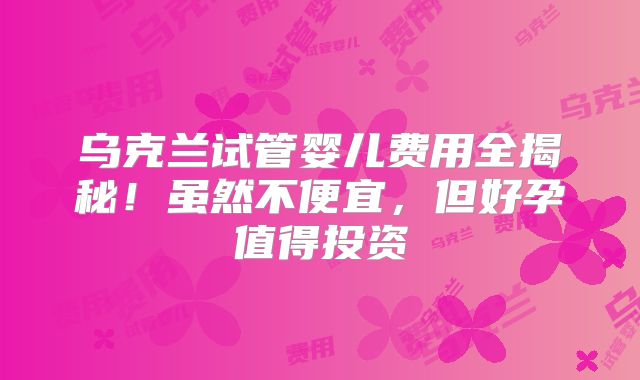 乌克兰试管婴儿费用全揭秘！虽然不便宜，但好孕值得投资