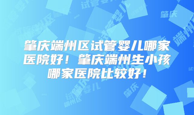 肇庆端州区试管婴儿哪家医院好!肇庆端州生小孩哪家医院比较好!
