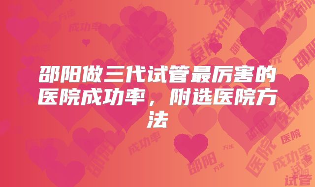 邵阳做三代试管最厉害的医院成功率，附选医院方法