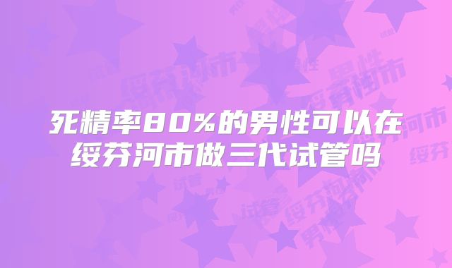 死精率80%的男性可以在绥芬河市做三代试管吗