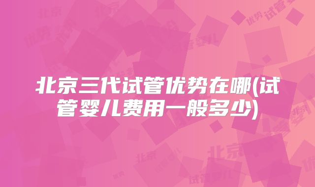 北京三代试管优势在哪(试管婴儿费用一般多少)