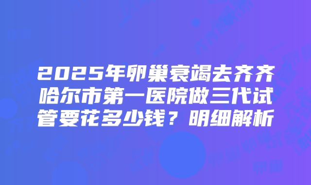 2025年卵巢衰竭去齐齐哈尔市第一医院做三代试管要花多少钱?明细解析