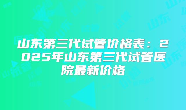 山东第三代试管价格表:2025年山东第三代试管医院最新价格