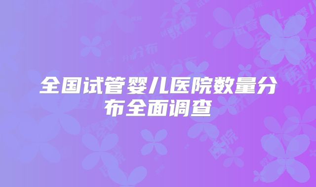 全国试管婴儿医院数量分布全面调查