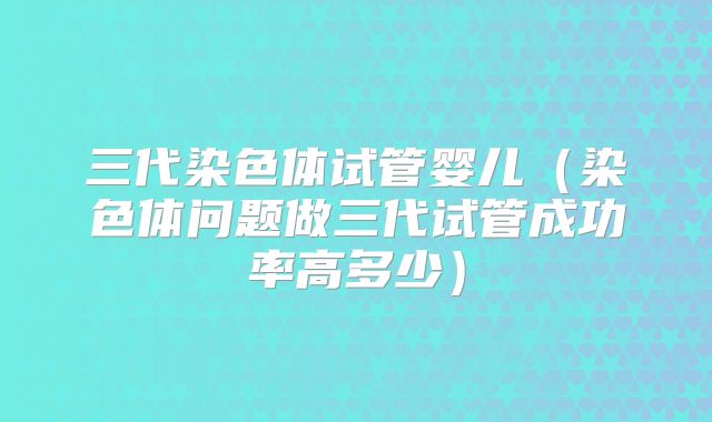 三代染色体试管婴儿（染色体问题做三代试管成功率高多少）