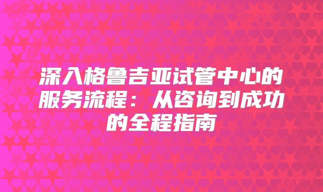 深入格鲁吉亚试管中心的服务流程:从咨询到成功的全程指南