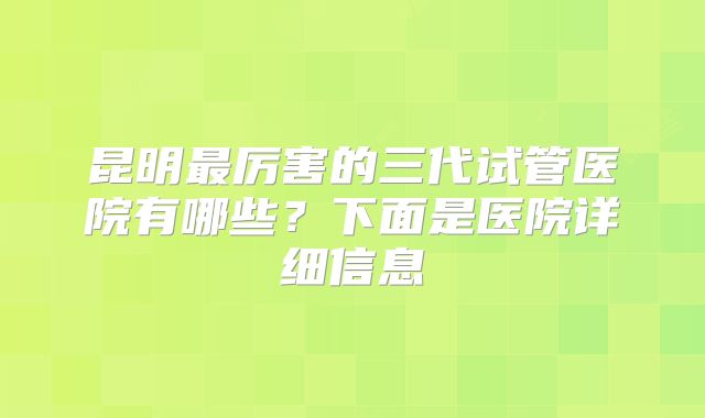 昆明最厉害的三代试管医院有哪些？下面是医院详细信息