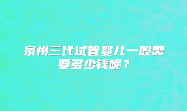 泉州三代试管婴儿一般需要多少钱呢?