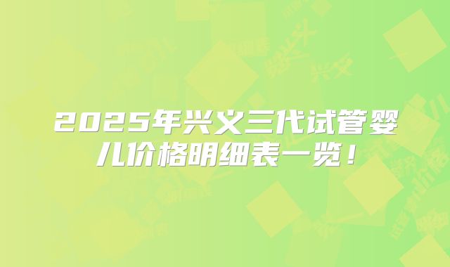 2025年兴义三代试管婴儿价格明细表一览！