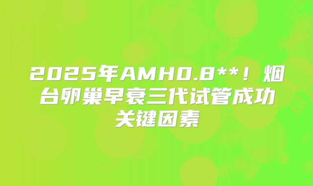 2025年AMH0.8**!烟台卵巢早衰三代试管成功关键因素
