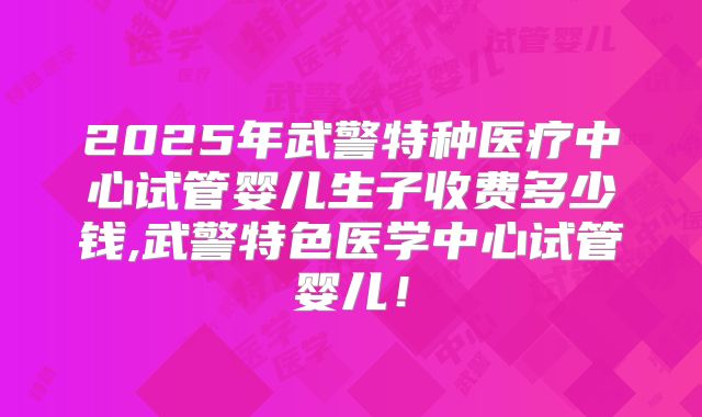 2025年武警特种医疗中心试管婴儿生子收费多少钱,武警特色医学中心试管婴儿!