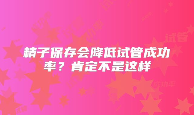 精子保存会降低试管成功率?肯定不是这样