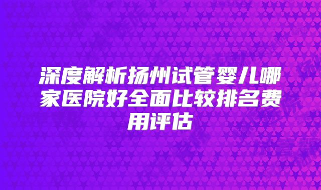 深度解析扬州试管婴儿哪家医院好全面比较排名费用评估