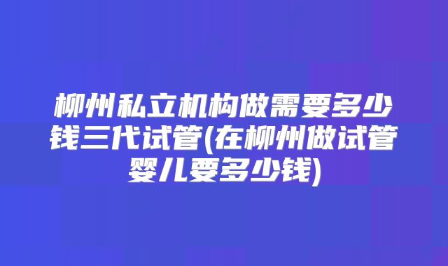 柳州私立机构做需要多少钱三代试管(在柳州做试管婴儿要多少钱)