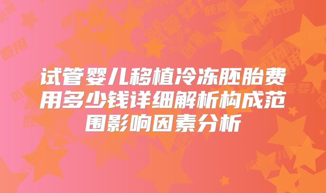 试管婴儿移植冷冻胚胎费用多少钱详细解析构成范围影响因素分析