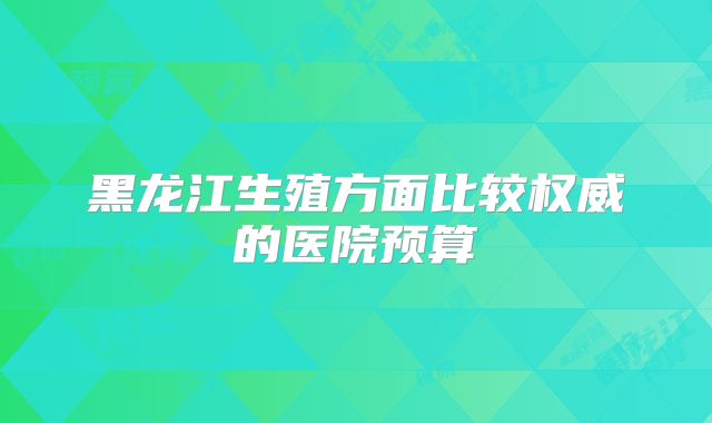 黑龙江生殖方面比较权威的医院预算