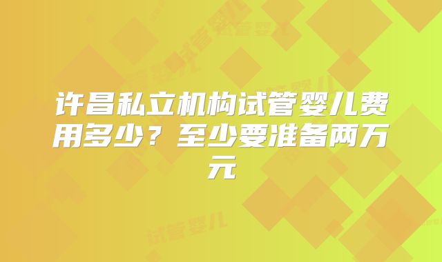 许昌私立机构试管婴儿费用多少?至少要准备两万元