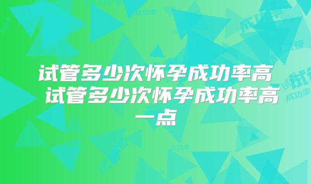试管多少次怀孕成功率高 试管多少次怀孕成功率高一点