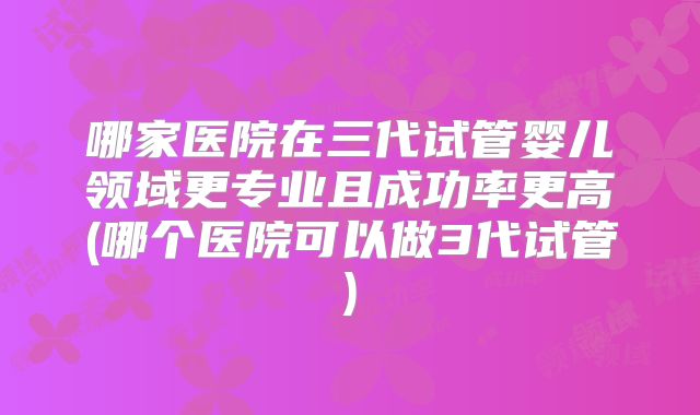 哪家医院在三代试管婴儿领域更专业且成功率更高(哪个医院可以做3代试管)