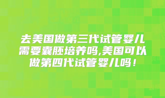 去美国做第三代试管婴儿需要囊胚培养吗,美国可以做第四代试管婴儿吗!