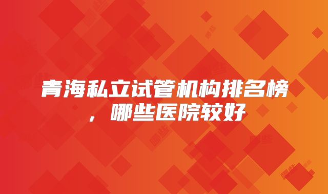 青海私立试管机构排名榜,哪些医院较好