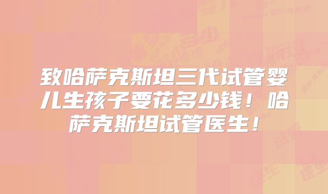 致哈萨克斯坦三代试管婴儿生孩子要花多少钱!哈萨克斯坦试管医生!