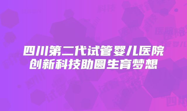 四川第二代试管婴儿医院创新科技助圆生育梦想