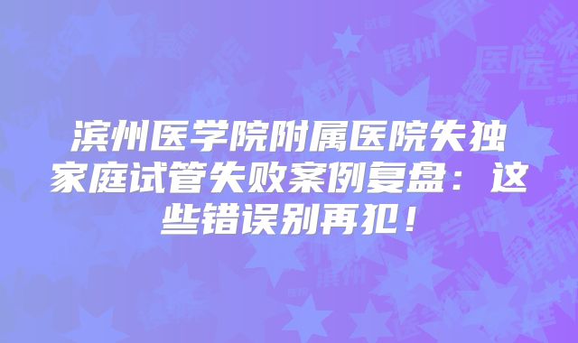 滨州医学院附属医院失独家庭试管失败案例复盘：这些错误别再犯！