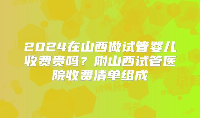2024在山西做试管婴儿收费贵吗?附山西试管医院收费清单组成