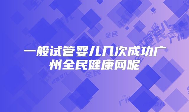 一般试管婴儿几次成功广州全民健康网呢