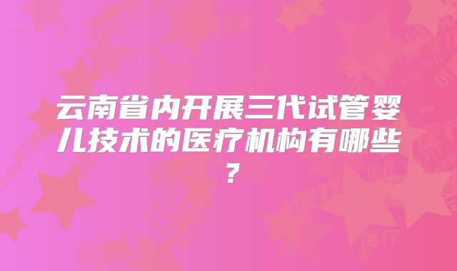 云南省内开展三代试管婴儿技术的医疗机构有哪些?