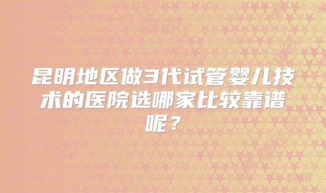 昆明地区做3代试管婴儿技术的医院选哪家比较靠谱呢?