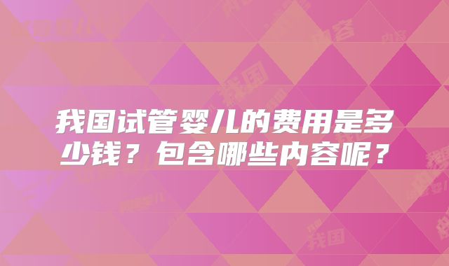 我国试管婴儿的费用是多少钱?包含哪些内容呢?