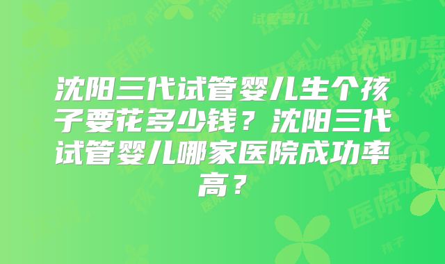 沈阳三代试管婴儿生个孩子要花多少钱?沈阳三代试管婴儿哪家医院成功率高?