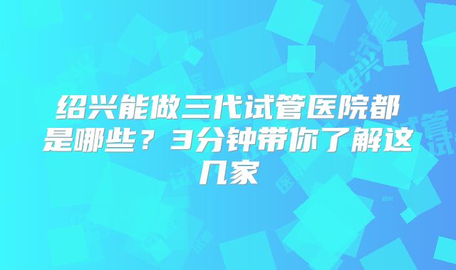 绍兴能做三代试管医院都是哪些?3分钟带你了解这几家