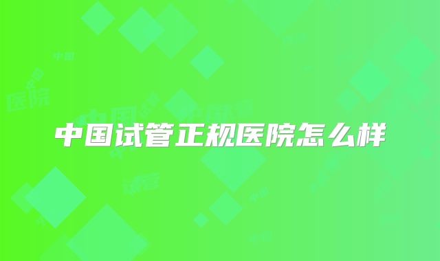 中国试管正规医院怎么样