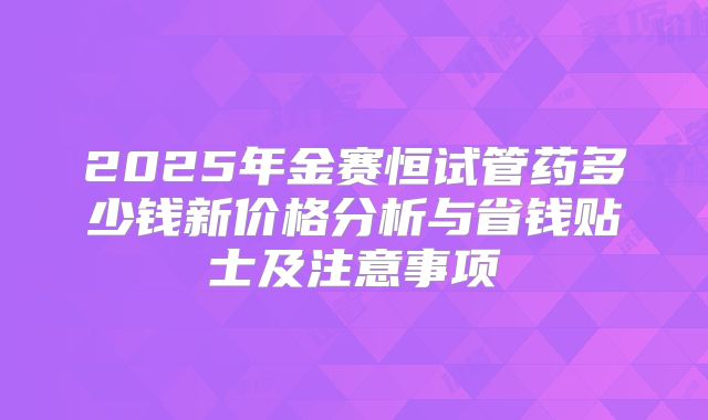 2025年金赛恒试管药多少钱新价格分析与省钱贴士及注意事项