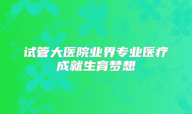 试管大医院业界专业医疗成就生育梦想