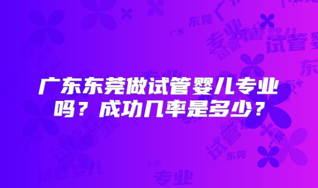 广东东莞做试管婴儿专业吗?成功几率是多少?