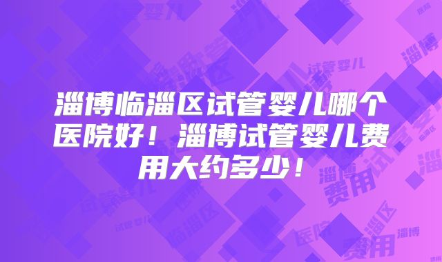 淄博临淄区试管婴儿哪个医院好！淄博试管婴儿费用大约多少！