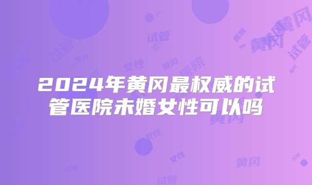 2024年黄冈最权威的试管医院未婚女性可以吗