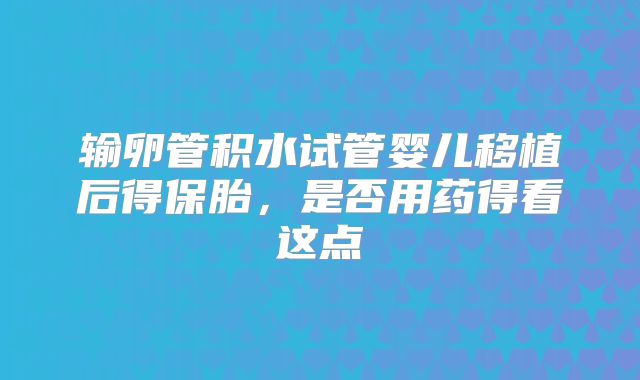 输卵管积水试管婴儿移植后得保胎,是否用药得看这点