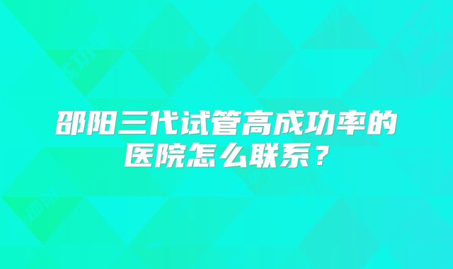 邵阳三代试管高成功率的医院怎么联系?