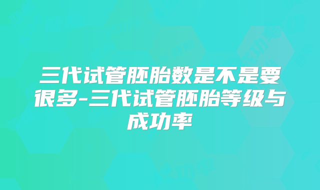 三代试管胚胎数是不是要很多-三代试管胚胎等级与成功率