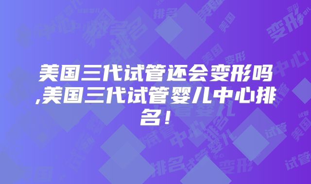 美国三代试管还会变形吗,美国三代试管婴儿中心排名！