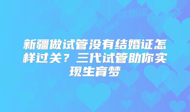新疆做试管没有结婚证怎样过关?三代试管助你实现生育梦